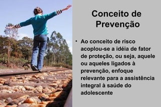 Conceito de
Prevenção
• Ao conceito de risco
acoplou-se a idéia de fator
de proteção, ou seja, aquele
ou aqueles ligados à
prevenção, enfoque
relevante para a assistência
integral à saúde do
adolescente
 