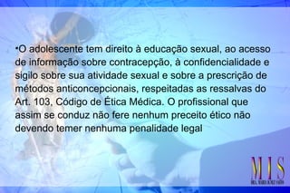 •O adolescente tem direito à educação sexual, ao acesso
de informação sobre contracepção, à confidencialidade e
sigilo sobre sua atividade sexual e sobre a prescrição de
métodos anticoncepcionais, respeitadas as ressalvas do
Art. 103, Código de Ética Médica. O profissional que
assim se conduz não fere nenhum preceito ético não
devendo temer nenhuma penalidade legal
 