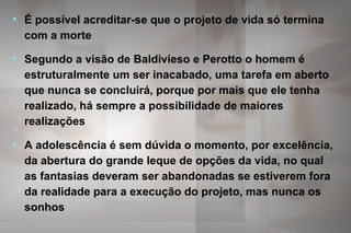 • É possível acreditar-se que o projeto de vida só termina
com a morte
• Segundo a visão de Baldivieso e Perotto o homem é
estruturalmente um ser inacabado, uma tarefa em aberto
que nunca se concluirá, porque por mais que ele tenha
realizado, há sempre a possibilidade de maiores
realizações
• A adolescência é sem dúvida o momento, por excelência,
da abertura do grande leque de opções da vida, no qual
as fantasias deveram ser abandonadas se estiverem fora
da realidade para a execução do projeto, mas nunca os
sonhos
 