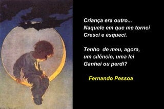 Criança era outro...Criança era outro...
Naquele em que me torneiNaquele em que me tornei
Cresci e esqueci.Cresci e esqueci.
Tenho de meu, agora,Tenho de meu, agora,
um silêncio, uma leium silêncio, uma lei
Ganhei ou perdi?Ganhei ou perdi?
Fernando PessoaFernando Pessoa
 