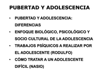 PUBERTAD Y ADOLESCENCIA
• PUBERTAD Y ADOLESCENCIA:
DIFERENCIAS
• ENFOQUE BIOLÓGICO, PSICOLÓGICO Y
SOCIO CULTURAL DE LA ADOLESCENCIA
• TRABAJOS PSÍQUICOS A REALIZAR POR
EL ADOLESCENTE (RODULFO)
• CÓMO TRATAR A UN ADOLESCENTE
DIFÍCIL (NASIO)
 