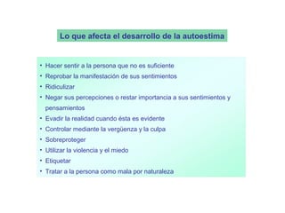 Lo que afecta el desarrollo de la autoestima


• Hacer sentir a la persona que no es suficiente
• Reprobar la manifestación de sus sentimientos
• Ridiculizar
• Negar sus percepciones o restar importancia a sus sentimientos y
  pensamientos
• Evadir la realidad cuando ésta es evidente
• Controlar mediante la vergüenza y la culpa
• Sobreproteger
• Utilizar la violencia y el miedo
• Etiquetar
• Tratar a la persona como mala por naturaleza
 