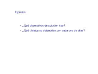 Ejercicio:



    • ¿Qué alternativas de solución hay?
    • ¿Qué objetos se obtendrían con cada una de ellas?
 