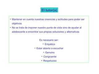 El tutor(a)

• Mantener en cuenta nuestras creencias y actitudes para poder ser
 objetivos
• No se trata de imponer nuestro punto de vista sino de ayudar al
 adolescente a encontrar sus propias soluciones y alternativas


                          Es necesario ser:
                             • Empático
                      • Estar abierto a escuchar
                              • Genuino
                            • Congruente
                            • Respetuoso
 