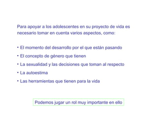 Para apoyar a los adolescentes en su proyecto de vida es
necesario tomar en cuenta varios aspectos, como:


• El momento del desarrollo por el que están pasando
• El concepto de género que tienen
• La sexualidad y las decisiones que toman al respecto
• La autoestima
• Las herramientas que tienen para la vida



        Podemos jugar un rol muy importante en ello
 