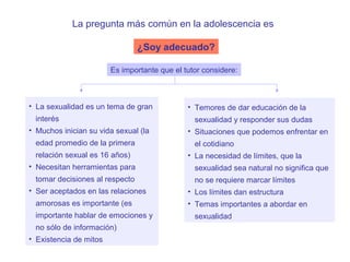 La pregunta más común en la adolescencia es

                                ¿Soy adecuado?

                        Es importante que el tutor considere:



• La sexualidad es un tema de gran            • Temores de dar educación de la
 interés                                        sexualidad y responder sus dudas
• Muchos inician su vida sexual (la           • Situaciones que podemos enfrentar en
 edad promedio de la primera                    el cotidiano
 relación sexual es 16 años)                  • La necesidad de límites, que la
• Necesitan herramientas para                   sexualidad sea natural no significa que
 tomar decisiones al respecto                   no se requiere marcar límites
• Ser aceptados en las relaciones             • Los límites dan estructura
 amorosas es importante (es                   • Temas importantes a abordar en
 importante hablar de emociones y               sexualidad
 no sólo de información)
• Existencia de mitos
 