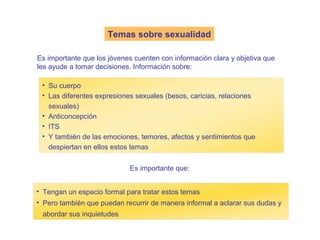Temas sobre sexualidad

Es importante que los jóvenes cuenten con información clara y objetiva que
les ayude a tomar decisiones. Información sobre:

 • Su cuerpo
 • Las diferentes expresiones sexuales (besos, caricias, relaciones
   sexuales)
 • Anticoncepción
 • ITS
 • Y también de las emociones, temores, afectos y sentimientos que
   despiertan en ellos estos temas

                            Es importante que:


• Tengan un espacio formal para tratar estos temas
• Pero también que puedan recurrir de manera informal a aclarar sus dudas y
 abordar sus inquietudes
 