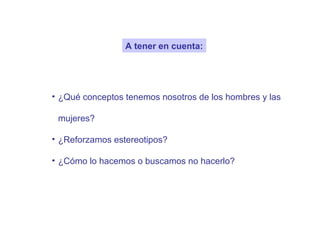 A tener en cuenta:




• ¿Qué conceptos tenemos nosotros de los hombres y las

 mujeres?

• ¿Reforzamos estereotipos?

• ¿Cómo lo hacemos o buscamos no hacerlo?
 