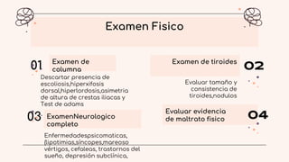 Examen de
columna
01
Descartar presencia de
escoliosis,hiperxifosis
dorsal,hiperlordosis,asimetria
de altura de crestas iliacas y
Test de adams
Examen de tiroides
02
Evaluar tamaño y
consistencia de
tiroides,nodulos
ExamenNeurologico
completo
03
Examen Fisico
Evaluar evidencia
de maltrato fisico 04
Enfermedadespsicomaticas,
(lipotimias,síncopes,mareoso
vértigos, cefaleas, trastornos del
sueño, depresión subclínica,
 