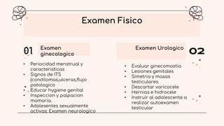 Examen
ginecologico
01 Examen Urologico
02
Examen Fisico
• Periocidad menstrual y
caracteristicas
• Signos de ITS
(condilomas,ulceras,flujo
patologico
• Educar hygiene genital
• Inspeccion y palpacion
mamaria.
• Adolesentes sexualmente
activas: Examen neurologico
• Evaluar ginecomastia
• Lesiones genitales
• Simetria y masas
testiculares.
• Descartar varicocele
• Hernias e hidrocele
• Instruir al adolescente a
realizar autoexamen
testicular
 