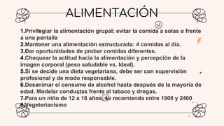 ALIMENTACIÓN
1.Privilegiar la alimentación grupal; evitar la comida a solas o frente
a una pantalla
2.Mantener una alimentación estructurada: 4 comidas al día.
3.Dar oportunidades de probar comidas diferentes.
4.Chequear la actitud hacia la alimentación y percepción de la
imagen corporal (peso saludable vs. Ideal).
5.Si se decide una dieta vegetariana, debe ser con supervisión
profesional y de modo responsable.
6.Desanimar el consumo de alcohol hasta después de la mayoría de
edad. Modelar conductas frente al tabaco y drogas.
7.Para un niño de 12 a 18 años, se recomienda entre 1900 y 2400
8.Vegeterianismo
 