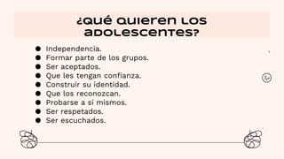 ● Independencia.
● Formar parte de los grupos.
● Ser aceptados.
● Que les tengan confianza.
● Construir su identidad.
● Que los reconozcan.
● Probarse a sí mismos.
● Ser respetados.
● Ser escuchados.
¿Qué quieren los
adolescentes?
 