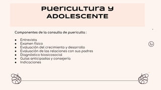 Puericultura y
ADOLESCENTE
Componentes de la consulta de puericulta :
● Entrevista
● Examen físico
● Evaluación del crecimiento y desarrollo
● Evaluación de las relaciones con sus padres
● Diagnóstico biosicosocial
● Guías anticipadas y consejería
● Indicaciones
 