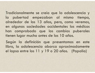 Tradicionalmente se creía que la adolescencia y
la pubertad empezaban al mismo tiempo,
alrededor de los 13 años, pero, como veremos,
en algunas sociedades occidentales los médicos
han comprobado que los cambios puberales
tienen lugar mucho antes de los 10 años.
Según la definición que presentamos en este
libro, la adolescencia abarca aproximadamente
el lapso entre los 11 y 19 o 20 años. (Papalia)
 