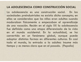 LA ADOLESCENCIA COMO CONSTRUCCIÓN SOCIAL
La adolescencia es una construcción social. En las
sociedades preindustriales no existía dicho concepto; en
ellas se consideraba que los niños eran adultos cuando
maduraban físicamente o empezaban el aprendizaje
de una vocación. Recién en el siglo XX la adolescencia
fue definida como una etapa diferenciada de la vida
en el mundo occidental. En la actualidad, se ha
convertido en un fenómeno global, aunque puede
adoptar distintas formas en diferentes culturas. En casi
todo el mundo, la entrada a la adultez insume más
tiempo y es menos clara que en el pasado. (Papalia)
 