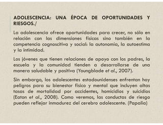 ADOLESCENCIA: UNA ÉPOCA DE OPORTUNIDADES Y
RIESGOS./
La adolescencia ofrece oportunidades para crecer, no sólo en
relación con las dimensiones físicas sino también en la
competencia cognoscitiva y social: la autonomía, la autoestima
y la intimidad.
Los jóvenes que tienen relaciones de apoyo con los padres, la
escuela y la comunidad tienden a desarrollarse de una
manera saludable y positiva (Youngblade et al., 2007).
Sin embargo, los adolescentes estadounidenses enfrentan hoy
peligros para su bienestar físico y mental que incluyen altas
tasas de mortalidad por accidentes, homicidios y suicidios
(Eaton et al., 2008). Como veremos, las conductas de riesgo
pueden reflejar inmadurez del cerebro adolescente. (Papalia)
 