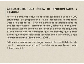 ADOLESCENCIA: UNA ÉPOCA DE OPORTUNIDADES Y
RIESGOS./
Por otra parte, una encuesta nacional aplicada a unos 14 000
estudiantes de preparatoria reveló tendencias alentadoras.
Desde la década de 1990, ha disminuido la probabilidad de
que los adolescentes consuman alcohol, tabaco o mariguana;
que conduzcan un automóvil sin llevar el cinturón de seguridad
o que viajen con un conductor que ha bebido; que porten
armas; que tengan relaciones sexuales con o sin condón; o que
intenten suicidarse (Eaton et al., 2008).
Evitar esas conductas de riesgo aumenta las posibilidades de
que los jóvenes salgan de la adolescencia con buena salud
física y mental.
 