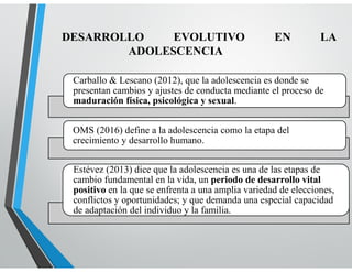 DESARROLLO EVOLUTIVO EN LA
ADOLESCENCIA
Carballo & Lescano (2012), que la adolescencia es donde se
presentan cambios y ajustes de conducta mediante el proceso de
maduración física, psicológica y sexual.
OMS (2016) define a la adolescencia como la etapa del
crecimiento y desarrollo humano.
Estévez (2013) dice que la adolescencia es una de las etapas de
cambio fundamental en la vida, un periodo de desarrollo vital
positivo en la que se enfrenta a una amplia variedad de elecciones,
conflictos y oportunidades; y que demanda una especial capacidad
de adaptación del individuo y la familia.
 