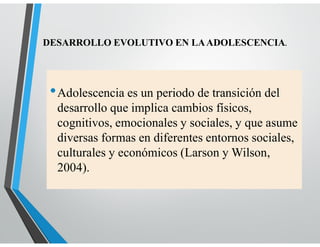 •Adolescencia es un periodo de transición del
desarrollo que implica cambios físicos,
cognitivos, emocionales y sociales, y que asume
diversas formas en diferentes entornos sociales,
culturales y económicos (Larson y Wilson,
2004).
DESARROLLO EVOLUTIVO EN LAADOLESCENCIA.
 