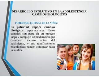 PUBERTAD: EL FINAL DE LA NIÑEZ
• La pubertad implica cambios
biológicos espectaculares. Estos
cambios son parte de un proceso
largo y complejo de maduración que
comienza incluso antes del
nacimiento, y sus ramificaciones
psicológicas pueden continuar hasta
la adultez.
DESARROLLO EVOLUTIVO EN LAADOLESCENCIA.
CAMBIOS BIOLOGICOS
 