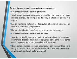 Características sexuales primarias y secundarias.-
• Las características sexuales primarias
• Son los órganos necesarios para la reproducción , que en la mujer
son los ovarios, las trompas de falopio, el útero, el clítoris y la
vagina.
• En los hombres incluyen los testículos, el pene, el escroto, las
vesículas seminales y la próstata.
• Durante la pubertad esos órganos se agrandan y maduran.
• Las características sexuales secundarias
• Son signos fisiológicos de la maduración sexual que no involucran
de manera directa a los órganos sexuales, por ejemplo, los senos
en las mujeres y los hombros anchos en los varones.
• Otras características sexuales secundarias son los cambios en la
voz y la textura de la piel, el desarrollo muscular y el crecimiento
de vello: púbico, facial, axilar y corporal.
 