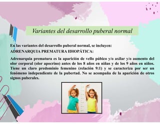 Variantes del desarrollo puberal normal
En las variantes del desarrollo puberal normal, se incluyen:
ADRENARQUIA PREMATURA IDIOPÁTICA:
Adrenarquia prematura es la aparición de vello púbico y/o axilar y/o aumento del
olor corporal (olor apocrino) antes de los 8 años en niñas y de los 9 años en niños.
Tiene un claro predominio femenino (relación 9:1) y se caracteriza por ser un
fenómeno independiente de la pubertad. No se acompaña de la aparición de otros
signos puberales.
 