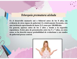 Es el desarrollo mamario uni o bilateral antes de los 8 años, sin
evidencia de otros signos de pubertad. Es relativamente frecuente, con
una incidencia aproximada de hasta 21,2 casos por 100.000/año.
En general, aparece antes de los 2 años y tiende a la regresión
espontánea. Existe pico de presentación entre los 5 y 7 años, en estos
casos, se ha descrito mayor probabilidad de evolucionar a un cuadro
de pubertad precoz central.
Telarquia prematura aislada
 