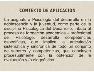 CONTEXTO DE APLICACION
La asignatura Psicología del desarrollo en la
adolescencia y la juventud, como parte de la
disciplina Psicológica del Desarrollo, tributa al
proceso de formación académica – profesional
del Psicólogo, desarrolla competencias
específicas, que implica la articulación
sistemática y sincrónica de todo un conjunto
de saberes y competencias, que concluyen
procesualmente con la obtención de la
evaluación y /o diagnóstico.
 