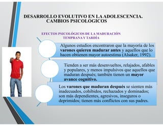 EFECTOS PSICOLÓGICOS DE LA MADURACIÓN
TEMPRANAY TARDÍA
Algunos estudios encontraron que la mayoría de los
varones quieren madurar antes y aquellos que lo
hacen obtienen mayor autoestima (Alsaker, 1992).
Tienden a ser más desenvueltos, relajados, afables
y populares, y menos impulsivos que aquellos que
maduran después; también tienen un mayor
avance cognitivo.
Los varones que maduran después se sienten más
inadecuados, cohibidos, rechazados y dominados;
son más dependientes, agresivos, inseguros o
deprimidos; tienen más conflictos con sus padres.
DESARROLLO EVOLUTIVO EN LAADOLESCENCIA.
CAMBIOS PSICOLOGICOS
 