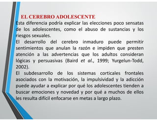 EL CEREBRO ADOLESCENTE
Esta diferencia podría explicar las elecciones poco sensatas
de los adolescentes, como el abuso de sustancias y los
riesgos sexuales.
El desarrollo del cerebro inmaduro puede permitir
sentimientos que anulan la razón e impiden que presten
atención a las advertencias que los adultos consideran
lógicas y persuasivas (Baird et al., 1999; Yurgelun-Todd,
2002).
El subdesarrollo de los sistemas corticales frontales
asociados con la motivación, la impulsividad y la adicción
puede ayudar a explicar por qué los adolescentes tienden a
buscar emociones y novedad y por qué a muchos de ellos
les resulta difícil enfocarse en metas a largo plazo.
 