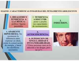 ELKIND : CARACTERÍSTICAS INMADURAS DEL PENSAMIENTO ADOLESCENTE
1. IDEALISMO Y
TENDENCIA A
LA CRÍTICA:
política/ figuras
parentales
2. TENDENCIA
A DISCUTIR:
poner a prueba
sus capacidades
de razonamiento.
3.
INDECISION.
4. APARENTE
HIPOCRESÍA: No
reconocen la
diferencia entre
expresar un ideal,
como la conservación
de energía, y hacer
los sacrificios
necesarios
5.
AUTOCONCIENCIA:
6. SUPOSICION DE
SINGULARIDAD E
INVULNERABILIDAD:
(“Otras personas caen en la
adicción a las drogas, pero
no yo”)
 