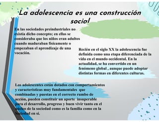 La adolescencia es una construcción
social
En las sociedades preindustriales no
existía dicho concepto; en ellas se
consideraba que los niños eran adultos
cuando maduraban físicamente o
empezaban el aprendizaje de una
vocación.
Recién en el siglo XX la adolescencia fue
definida como una etapa diferenciada de la
vida en el mundo occidental. En la
actualidad, se ha convertido en un
fenómeno global , aunque puede adoptar
distintas formas en diferentes culturas.
Los adolescentes están dotados con comportamientos
y características muy fundamentales que
combinadas y puestas en el correcto rumbo de
acción, pueden constituir un aporte insuperable
para el desarrollo, progreso y buen vivir tanto en el
núcleo de la sociedad como es la familia como en la
Sociedad en sí.
 