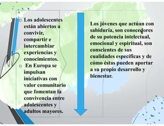 o Los adolescentes
están abiertos a
convivir,
compartir e
intercambiar
experiencias y
conocimientos.
o En Europa se
impulsan
iniciativas con
valor comunitario
que fomentan la
convivencia entre
adolescentes y
adultos mayores.
Los jóvenes que actúan con
sabiduría, son conocedores
de su potencia intelectual,
emocional y espiritual, son
conscientes de sus
cualidades específicas y de
cómo éstas pueden aportar
a su propio desarrollo y
bienestar.
 