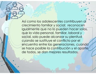 Así como los adolescentes contribuyen al
crecimiento familiar y social; reconocen
igualmente que no lo pueden hacer solos,
que la vida personal, familiar, laboral y
social, solo puede alcanzar su plenitud
cuando se sustituye el conflicto por el
encuentro entre las generaciones, cuando
se hace posible la contribución y el aporte
de todos, se dan mejores resultados.
 