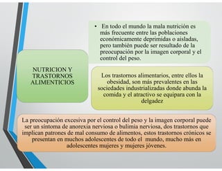 LENGUAJE
• En todo el mundo la mala nutrición es
más frecuente entre las poblaciones
económicamente deprimidas o aisladas,
pero también puede ser resultado de la
preocupación por la imagen corporal y el
control del peso.
NUTRICION Y
TRASTORNOS
ALIMENTICIOS
Los trastornos alimentarios, entre ellos la
obesidad, son más prevalentes en las
sociedades industrializadas donde abunda la
comida y el atractivo se equipara con la
delgadez
La preocupación excesiva por el control del peso y la imagen corporal puede
ser un síntoma de anorexia nerviosa o bulimia nerviosa, dos trastornos que
implican patrones de mal consumo de alimentos, estos trastornos crónicos se
presentan en muchos adolescentes de todo el mundo, mucho más en
adolescentes mujeres y mujeres jóvenes.
 
