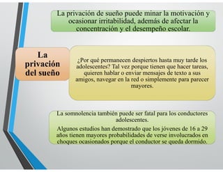 LENGUAJE
La privación de sueño puede minar la motivación y
ocasionar irritabilidad, además de afectar la
concentración y el desempeño escolar.
La somnolencia también puede ser fatal para los conductores
adolescentes.
Algunos estudios han demostrado que los jóvenes de 16 a 29
años tienen mayores probabilidades de verse involucrados en
choques ocasionados porque el conductor se queda dormido.
¿Por qué permanecen despiertos hasta muy tarde los
adolescentes? Tal vez porque tienen que hacer tareas,
quieren hablar o enviar mensajes de texto a sus
amigos, navegar en la red o simplemente para parecer
mayores.
La
privación
del sueño
 