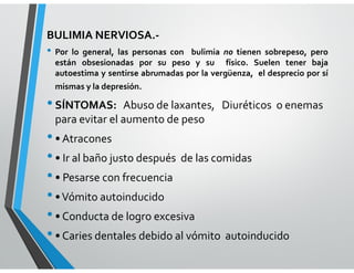 BULIMIA NERVIOSA.-
• Por lo general, las personas con bulimia no tienen sobrepeso, pero
están obsesionadas por su peso y su físico. Suelen tener baja
autoestima y sentirse abrumadas por la vergüenza, el desprecio por sí
mismas y la depresión.
•SÍNTOMAS: Abuso de laxantes, Diuréticos o enemas
para evitar el aumento de peso
•• Atracones
•• Ir al baño justo después de las comidas
•• Pesarse con frecuencia
••Vómito autoinducido
•• Conducta de logro excesiva
•• Caries dentales debido al vómito autoinducido
 