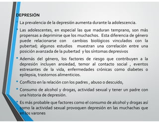 DEPRESIÓN
• La prevalencia de la depresión aumenta durante la adolescencia.
• Las adolescentes, en especial las que maduran temprano, son más
propensas a deprimirse que los muchachos. Esta diferencia de género
puede relacionarse con cambios biológicos vinculados con la
pubertad; algunos estudios muestran una correlación entre una
posición avanzada de la pubertad y los síntomas depresivos
• Además del género, los factores de riesgo que contribuyen a la
depresión incluyen ansiedad, temor al contacto social , eventos
estresantes de la vida, enfermedades crónicas como diabetes o
epilepsia, trastornos alimenticios.
• Conflicto en la relación con los padres , abuso o descuido,
• Consumo de alcohol y drogas, actividad sexual y tener un padre con
una historia de depresión.
• Es más probable que factores como el consumo de alcohol y drogas así
como la actividad sexual provoquen depresión en las muchachas que
en los varones
 