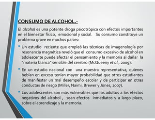 CONSUMO DE ALCOHOL.-
El alcohol es una potente droga psicotrópica con efectos importantes
en el bienestar físico, emocional y social. Su consumo constituye un
problema grave en muchos países:
• Un estudio reciente que empleó las técnicas de imagenología por
resonancia magnética reveló que el consumo excesivo de alcohol en
adolescente puede afectar el pensamiento y la memoria al dañar la
“materia blanca” sensible del cerebro (McQueeny et al., 2009).
• En un estudio nacional con una muestra representativa, quienes
bebían en exceso tenían mayor probabilidad que otros estudiantes
de manifestar un mal desempeño escolar y de participar en otras
conductas de riesgo (Miller, Naimi, Brewer y Jones, 2007).
• Los adolescentes son más vulnerables que los adultos a los efectos
negativos del alcohol , sean efectos inmediatos y a largo plazo,
sobre el aprendizaje y la memoria.
 