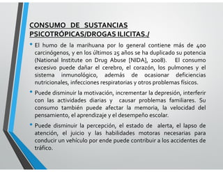 CONSUMO DE SUSTANCIAS
PSICOTRÓPICAS/DROGAS ILICITAS./
• El humo de la marihuana por lo general contiene más de 400
carcinógenos, y en los últimos 25 años se ha duplicado su potencia
(National Institute on Drug Abuse [NIDA], 2008). El consumo
excesivo puede dañar el cerebro, el corazón, los pulmones y el
sistema inmunológico, además de ocasionar deficiencias
nutricionales, infecciones respiratorias y otros problemas físicos.
• Puede disminuir la motivación, incrementar la depresión, interferir
con las actividades diarias y causar problemas familiares. Su
consumo también puede afectar la memoria, la velocidad del
pensamiento, el aprendizaje y el desempeño escolar.
• Puede disminuir la percepción, el estado de alerta, el lapso de
atención, el juicio y las habilidades motoras necesarias para
conducir un vehículo por ende puede contribuir a los accidentes de
tráfico.
 