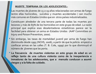 MUERTE TEMPRANA EN LOS ADOLESCENTES.-
• Las muertes de jóvenes de 15 a 19 años relacionadas con armas de fuego
(entre ellas homicidios, suicidios y muertes accidentales ) son mucho
más comunes en Estados Unidos que en otros países industrializados.
• Constituyen alrededor de una tercera parte de todas las muertes por
lesiones y más de 85% de los homicidios en este grupo de edad. La razón
principal que explica esas desalentadoras estadísticas parece ser la
facilidad para obtener un arma en Estados Unidos (AAP Committee on
Injury and Poison Prevention, 2000).
• Sin embargo, las tasas de mortalidad juvenil por arma de fuego han
disminuido desde 1995 (NCHS, 2006), a partir de que la policía empezó a
confiscar armas en las calles (T. B. Cole, 1999) por lo que disminuyó el
número de jóvenes que las porta.
• La frecuencia de muertes violentas en este grupo de edad es un
reflejo tanto de una cultura violenta como de la inexperiencia e
inmadurez de los adolescentes, que a menudo conducen a asumir
riesgos y a la falta de cuidado.
 