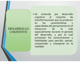 LENGUAJE
• Se entiende por desarrollo
cognitivo al conjunto de
transformaciones que se producen
en las características y
capacidades del pensamiento en el
transcurso de la vida
especialmente durante el periodo
del desarrollo, y por el cual
aumentan los conocimientos y
habilidades para percibir, pensar,
comprender y manejarse en la
realidad.
DESARROLLO
COGNITIVO
 