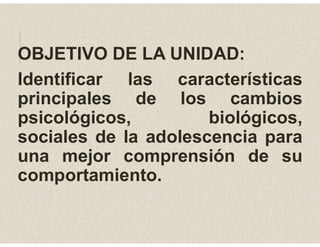 OBJETIVO DE LA UNIDAD:
Identificar las características
principales de los cambios
psicológicos, biológicos,
sociales de la adolescencia para
una mejor comprensión de su
comportamiento.
 