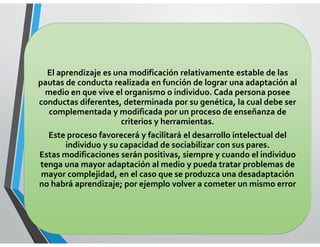 LENGUAJE
El aprendizaje es una modificación relativamente estable de las
pautas de conducta realizada en función de lograr una adaptación al
medio en que vive el organismo o individuo. Cada persona posee
conductas diferentes, determinada por su genética, la cual debe ser
complementada y modificada por un proceso de enseñanza de
criterios y herramientas.
Este proceso favorecerá y facilitará el desarrollo intelectual del
individuo y su capacidad de sociabilizar con sus pares.
Estas modificaciones serán positivas, siempre y cuando el individuo
tenga una mayor adaptación al medio y pueda tratar problemas de
mayor complejidad, en el caso que se produzca una desadaptación
no habrá aprendizaje; por ejemplo volver a cometer un mismo error
 
