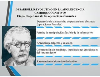 Etapa Piagetiana de las operaciones formales
DESARROLLO EVOLUTIVO EN LAADOLESCENCIA.
CAMBIOS COGNITIVOS
Desarrollo de la capacidad de pensamiento abstracto
(operaciones formales)
Permite la manipulación flexible de la información
Aprendizaje (algebra y cálculo).
Comprensión de metáforas, implicaciones emocionales
del razonamiento
Razonamiento hipotético-deductivo.
 