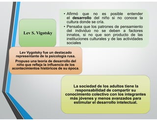 LENGUAJE
• Afirmó que no es posible entender
el desarrollo del niño si no conoce la
cultura donde se cría.
• Pensaba que los patrones de pensamiento
del individuo no se deben a factores
innatos, si no que son producto de las
instituciones culturales y de las actividades
sociales
Lev S. Vigotsky
La sociedad de los adultos tiene la
responsabilidad de compartir su
conocimiento colectivo con los integrantes
más jóvenes y menos avanzados para
estimular el desarrollo intelectual.
Lev Vygotsky fue un destacado
representante de la psicología rusa.
Propuso una teoría de desarrollo del
niño que refleja la influencia de los
acontecimientos históricos de su época.
 