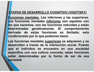 ETAPAS DE DESARROLLO COGNITIVO (VIGOTSKY)
•Funciones mentales. Las inferiores y las superiores.
Las funciones mentales inferiores son aquellas con
las que nacemos, son las funciones naturales y están
determinadas genéticamente. El comportamiento
derivado de estas funciones es limitado; esta
condicionado por lo que podemos hacer.
•Las funciones mentales superiores se adquieren y se
desarrollan a través de la interacción social. Puesto
que el individuo se encuentra en una sociedad
especifica con una cultura concreta, estas funciones
están determinadas por la forma de ser de esa
sociedad.
 