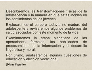 Describiremos las transformaciones físicas de la
adolescencia y la manera en que éstas inciden en
los sentimientos de los jóvenes.
Exploraremos el cerebro todavía no maduro del
adolescente y revisaremos algunos problemas de
salud asociados con este momento de la vida.
Examinaremos la etapa piagetiana de las
operaciones formales, las habilidades de
procesamiento de la información y el desarrollo
lingüístico y moral.
Por último, analizaremos algunas cuestiones de
educación y elección vocacional.
(Diane Papalia)
 
