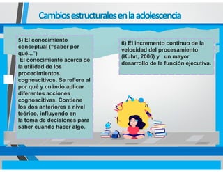 5) El conocimiento
conceptual (“saber por
qué...”)
El conocimiento acerca de
la utilidad de los
procedimientos
cognoscitivos. Se refiere al
por qué y cuándo aplicar
diferentes acciones
cognoscitivas. Contiene
los dos anteriores a nivel
teórico, influyendo en
la toma de decisiones para
saber cuándo hacer algo.
6) El incremento continuo de la
velocidad del procesamiento
(Kuhn, 2006) y un mayor
desarrollo de la función ejecutiva.
 