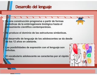 • Es una construcción progresiva a partir de formas
evolutivas de la embriogénesis biológica hasta el
pensamiento científico contemporáneo.
• Se produce el dominio de las estructuras sintácticas.
• El desarrollo de lenguaje de los adolescentes se da desde
de los 12 años en adelante.
• Las posibilidades de expresión con el lenguaje son
infinitas.
• El vocabulario adolescente se caracteriza por el rápido
cambio.
 
